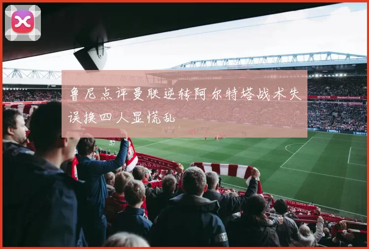 鲁尼点评曼联逆转阿尔特塔战术失误换四人显慌乱