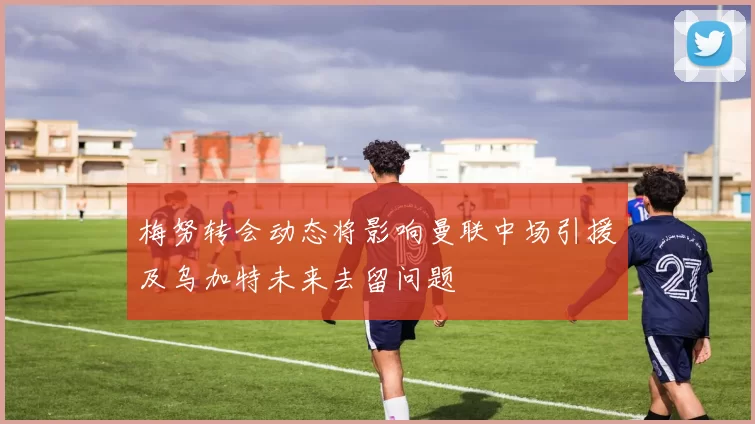 梅努转会动态将影响曼联中场引援及乌加特未来去留问题