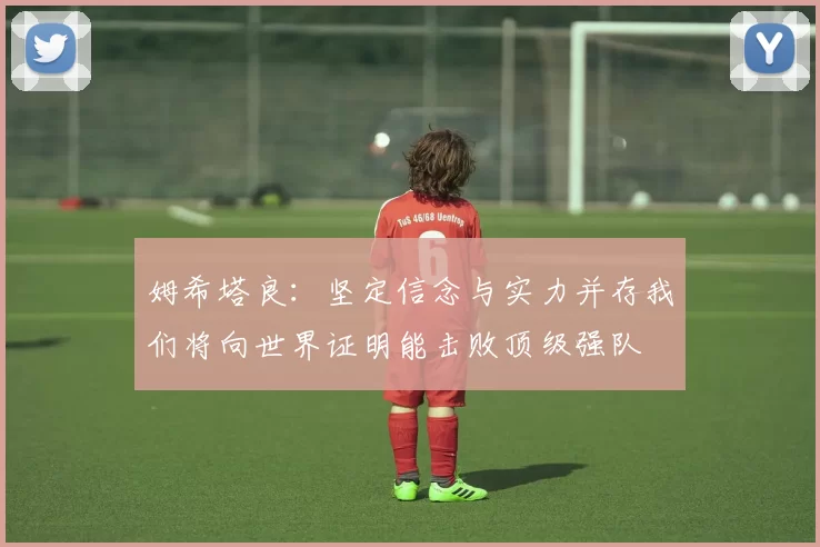 姆希塔良：坚定信念与实力并存我们将向世界证明能击败顶级强队