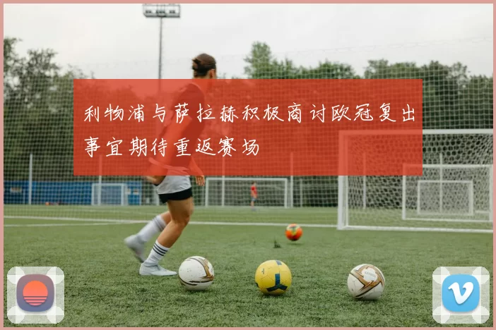 利物浦与萨拉赫积极商讨欧冠复出事宜期待重返赛场