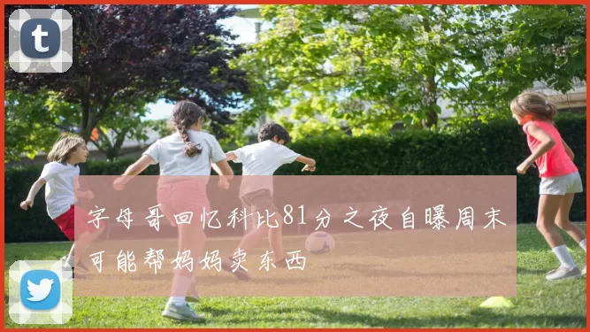 字母哥回忆科比81分之夜自曝周末可能帮妈妈卖东西
